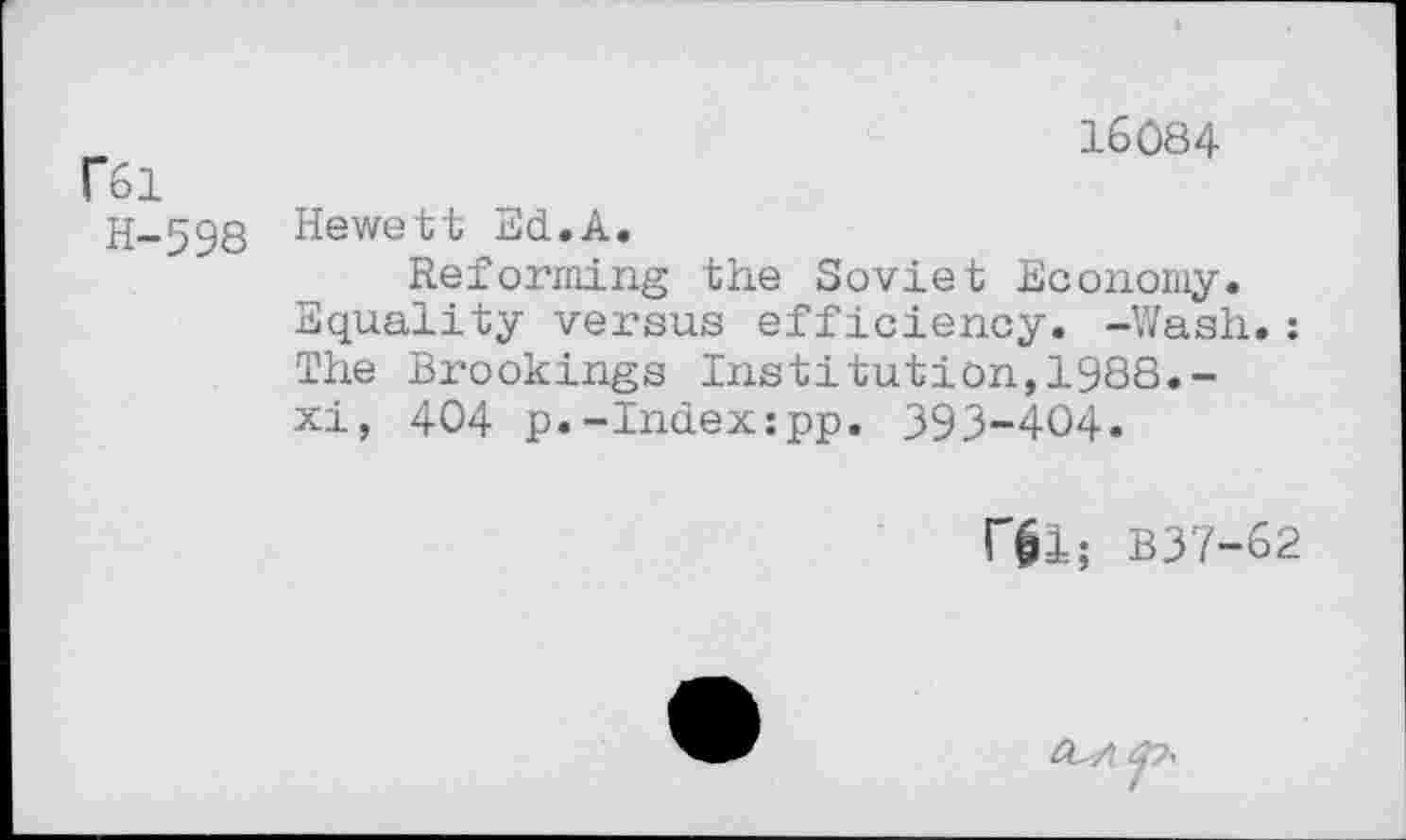 ﻿16084
F61
H-598 Hewett Ed.A,
Reforming the Soviet Economy.
Equality versus efficiency. -Wash.: The Brookings Institution,1988.-xi, 404 p.-Index:pp. 393-404.
rgl; B37-62